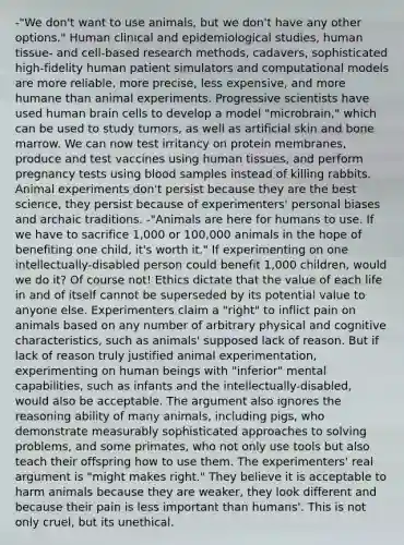 -"We don't want to use animals, but we don't have any other options." Human clinical and epidemiological studies, human tissue- and cell-based research methods, cadavers, sophisticated high-fidelity human patient simulators and computational models are more reliable, more precise, less expensive, and more humane than animal experiments. Progressive scientists have used human brain cells to develop a model "microbrain," which can be used to study tumors, as well as artificial skin and bone marrow. We can now test irritancy on protein membranes, produce and test vaccines using human tissues, and perform pregnancy tests using blood samples instead of killing rabbits. Animal experiments don't persist because they are the best science, they persist because of experimenters' personal biases and archaic traditions. -"Animals are here for humans to use. If we have to sacrifice 1,000 or 100,000 animals in the hope of benefiting one child, it's worth it." If experimenting on one intellectually-disabled person could benefit 1,000 children, would we do it? Of course not! Ethics dictate that the value of each life in and of itself cannot be superseded by its potential value to anyone else. Experimenters claim a "right" to inflict pain on animals based on any number of arbitrary physical and cognitive characteristics, such as animals' supposed lack of reason. But if lack of reason truly justified animal experimentation, experimenting on human beings with "inferior" mental capabilities, such as infants and the intellectually-disabled, would also be acceptable. The argument also ignores the reasoning ability of many animals, including pigs, who demonstrate measurably sophisticated approaches to solving problems, and some primates, who not only use tools but also teach their offspring how to use them. The experimenters' real argument is "might makes right." They believe it is acceptable to harm animals because they are weaker, they look different and because their pain is less important than humans'. This is not only cruel, but its unethical.