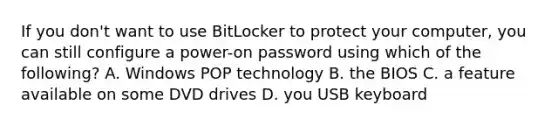 If you don't want to use BitLocker to protect your computer, you can still configure a power-on password using which of the following? A. Windows POP technology B. the BIOS C. a feature available on some DVD drives D. you USB keyboard