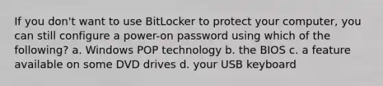 If you don't want to use BitLocker to protect your computer, you can still configure a power-on password using which of the following? a. Windows POP technology b. the BIOS c. a feature available on some DVD drives d. your USB keyboard