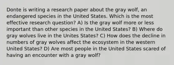 Donte is writing a research paper about the gray wolf, an endangered species in the United States. Which is the most effective research question? A) Is the gray wolf more or less important than other species in the United States? B) Where do gray wolves live in the Unites States? C) How does the decline in numbers of gray wolves affect the ecosystem in the western United States? D) Are most people in the United States scared of having an encounter with a gray wolf?