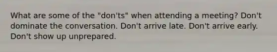 What are some of the "don'ts" when attending a meeting? Don't dominate the conversation. Don't arrive late. Don't arrive early. Don't show up unprepared.