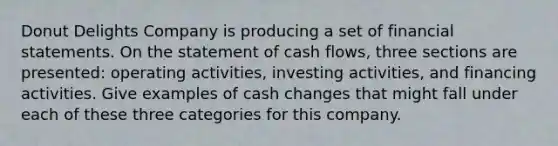 Donut Delights Company is producing a set of financial statements. On the statement of cash flows, three sections are presented: operating activities, investing activities, and financing activities. Give examples of cash changes that might fall under each of these three categories for this company.