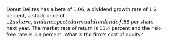 Donut Delites has a beta of 1.06, a dividend growth rate of 1.2 percent, a stock price of 12 a share, and an expected annual dividend of.68 per share next year. The market rate of return is 11.4 percent and the risk-free rate is 3.8 percent. What is the firm's cost of equity?