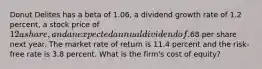 Donut Delites has a beta of 1.06, a dividend growth rate of 1.2 percent, a stock price of 12a share, and an expected annual dividend of.68 per share next year. The market rate of return is 11.4 percent and the risk-free rate is 3.8 percent. What is the firm's cost of equity?