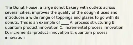 The Donut House, a large donut bakery with outlets across several cities, improves the quality of the dough it uses and introduces a wide range of toppings and glazes to go with its donuts. This is an example of ____ A. process structuring B. quantum product innovation C. incremental process innovation D. incremental product innovation E. quantum process innovation