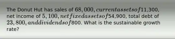 The Donut Hut has sales of 68,000, current assets of11,300, net income of 5,100, net fixed assets of54,900, total debt of 23,800, and dividends of800. What is the sustainable growth rate?