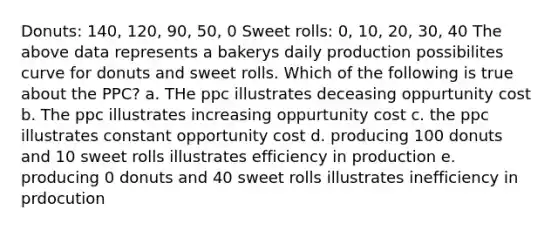 Donuts: 140, 120, 90, 50, 0 Sweet rolls: 0, 10, 20, 30, 40 The above data represents a bakerys daily production possibilites curve for donuts and sweet rolls. Which of the following is true about the PPC? a. THe ppc illustrates deceasing oppurtunity cost b. The ppc illustrates increasing oppurtunity cost c. the ppc illustrates constant opportunity cost d. producing 100 donuts and 10 sweet rolls illustrates efficiency in production e. producing 0 donuts and 40 sweet rolls illustrates inefficiency in prdocution