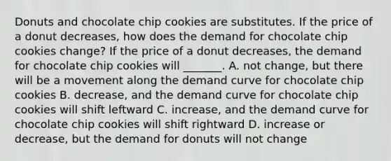 Donuts and chocolate chip cookies are substitutes. If the price of a donut decreases​, how does the demand for chocolate chip cookies ​change? If the price of a donut decreases​, the demand for chocolate chip cookies will​ _______. A. not​ change, but there will be a movement along the demand curve for chocolate chip cookies B. decrease​, and the demand curve for chocolate chip cookies will shift leftward C. increase​, and the demand curve for chocolate chip cookies will shift rightward D. increase or​ decrease, but the demand for donuts will not change