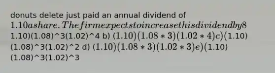 donuts delete just paid an annual dividend of 1.10 a share. The firm expects to increase this dividend by 8% per year the following three years and then decrease the dividend growth to 2% annually thereafter. Which one of the following is the correct computation of the dividend for year 5. a) (1.10)(1.08)^3(1.02)^4 b) (1.10)(1.08*3)(1.02*4) c) (1.10)(1.08)^3(1.02)^2 d) (1.10)(1.08*3)(1.02*3) e) (1.10)(1.08)^3(1.02)^3