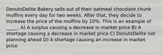 DonutsDelite Bakery sells out of their oatmeal chocolate chunk muffins every day for two weeks. After that, they decide to increase the price of the muffins by 10%. This is an example of _____. A) A surplus causing a decrease in market price B) A shortage causing a decrease in market price C) DonutsDelite not planning ahead D) A shortage causing an increase in market price