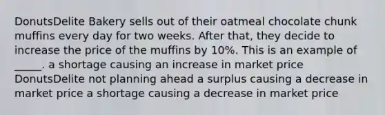 DonutsDelite Bakery sells out of their oatmeal chocolate chunk muffins every day for two weeks. After that, they decide to increase the price of the muffins by 10%. This is an example of _____. a shortage causing an increase in market price DonutsDelite not planning ahead a surplus causing a decrease in market price a shortage causing a decrease in market price