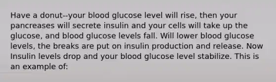 Have a donut--your blood glucose level will rise, then your pancreases will secrete insulin and your cells will take up the glucose, and blood glucose levels fall. Will lower blood glucose levels, the breaks are put on insulin production and release. Now Insulin levels drop and your blood glucose level stabilize. This is an example of: