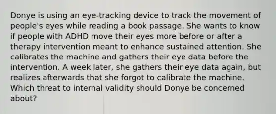 Donye is using an eye-tracking device to track the movement of people's eyes while reading a book passage. She wants to know if people with ADHD move their eyes more before or after a therapy intervention meant to enhance sustained attention. She calibrates the machine and gathers their eye data before the intervention. A week later, she gathers their eye data again, but realizes afterwards that she forgot to calibrate the machine. Which threat to internal validity should Donye be concerned about?