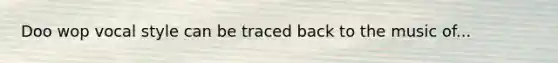 Doo wop vocal style can be traced back to the music of...