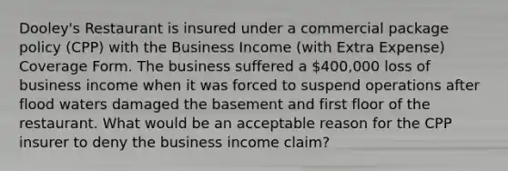 Dooley's Restaurant is insured under a commercial package policy (CPP) with the Business Income (with Extra Expense) Coverage Form. The business suffered a 400,000 loss of business income when it was forced to suspend operations after flood waters damaged the basement and first floor of the restaurant. What would be an acceptable reason for the CPP insurer to deny the business income claim?