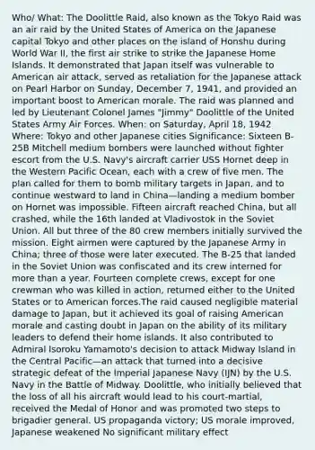 Who/ What: The Doolittle Raid, also known as the Tokyo Raid was an air raid by the United States of America on the Japanese capital Tokyo and other places on the island of Honshu during World War II, the first air strike to strike the Japanese Home Islands. It demonstrated that Japan itself was vulnerable to American air attack, served as retaliation for the Japanese attack on Pearl Harbor on Sunday, December 7, 1941, and provided an important boost to American morale. The raid was planned and led by Lieutenant Colonel James "Jimmy" Doolittle of the United States Army Air Forces. When: on Saturday, April 18, 1942 Where: Tokyo and other Japanese cities Significance: Sixteen B-25B Mitchell medium bombers were launched without fighter escort from the U.S. Navy's aircraft carrier USS Hornet deep in the Western Pacific Ocean, each with a crew of five men. The plan called for them to bomb military targets in Japan, and to continue westward to land in China—landing a medium bomber on Hornet was impossible. Fifteen aircraft reached China, but all crashed, while the 16th landed at Vladivostok in the Soviet Union. All but three of the 80 crew members initially survived the mission. Eight airmen were captured by the Japanese Army in China; three of those were later executed. The B-25 that landed in the Soviet Union was confiscated and its crew interned for more than a year. Fourteen complete crews, except for one crewman who was killed in action, returned either to the United States or to American forces.The raid caused negligible material damage to Japan, but it achieved its goal of raising American morale and casting doubt in Japan on the ability of its military leaders to defend their home islands. It also contributed to Admiral Isoroku Yamamoto's decision to attack Midway Island in the Central Pacific—an attack that turned into a decisive strategic defeat of the Imperial Japanese Navy (IJN) by the U.S. Navy in the Battle of Midway. Doolittle, who initially believed that the loss of all his aircraft would lead to his court-martial, received the Medal of Honor and was promoted two steps to brigadier general. US propaganda victory; US morale improved, Japanese weakened No significant military effect