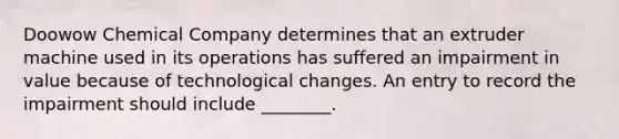 Doowow Chemical Company determines that an extruder machine used in its operations has suffered an impairment in value because of technological changes. An entry to record the impairment should include​ ________.