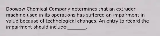 Doowow Chemical Company determines that an extruder machine used in its operations has suffered an impairment in value because of technological changes. An entry to record the impairment should include ________.