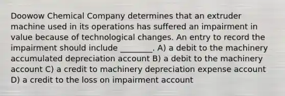 Doowow Chemical Company determines that an extruder machine used in its operations has suffered an impairment in value because of technological changes. An entry to record the impairment should include ________. A) a debit to the machinery accumulated depreciation account B) a debit to the machinery account C) a credit to machinery depreciation expense account D) a credit to the loss on impairment account