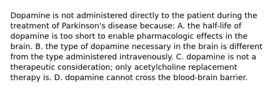 Dopamine is not administered directly to the patient during the treatment of​ Parkinson's disease​ because: A. the​ half-life of dopamine is too short to enable pharmacologic effects in the brain. B. the type of dopamine necessary in the brain is different from the type administered intravenously. C. dopamine is not a therapeutic​ consideration; only acetylcholine replacement therapy is. D. dopamine cannot cross the blood-brain barrier.