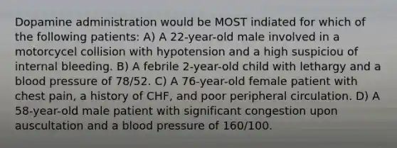 Dopamine administration would be MOST indiated for which of the following patients: A) A 22-year-old male involved in a motorcycel collision with hypotension and a high suspiciou of internal bleeding. B) A febrile 2-year-old child with lethargy and a blood pressure of 78/52. C) A 76-year-old female patient with chest pain, a history of CHF, and poor peripheral circulation. D) A 58-year-old male patient with significant congestion upon auscultation and a blood pressure of 160/100.