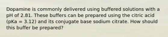 Dopamine is commonly delivered using buffered solutions with a pH of 2.81. These buffers can be prepared using the citric acid (pKa = 3.12) and its conjugate base sodium citrate. How should this buffer be prepared?