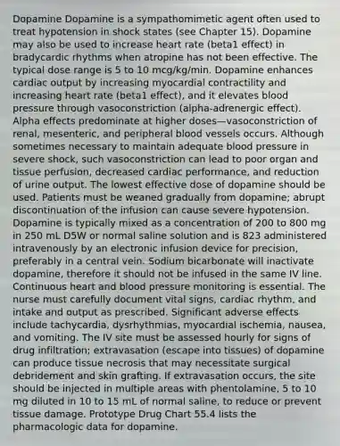 Dopamine Dopamine is a sympathomimetic agent often used to treat hypotension in shock states (see Chapter 15). Dopamine may also be used to increase heart rate (beta1 effect) in bradycardic rhythms when atropine has not been effective. The typical dose range is 5 to 10 mcg/kg/min. Dopamine enhances cardiac output by increasing myocardial contractility and increasing heart rate (beta1 effect), and it elevates blood pressure through vasoconstriction (alpha-adrenergic effect). Alpha effects predominate at higher doses—vasoconstriction of renal, mesenteric, and peripheral blood vessels occurs. Although sometimes necessary to maintain adequate blood pressure in severe shock, such vasoconstriction can lead to poor organ and tissue perfusion, decreased cardiac performance, and reduction of urine output. The lowest effective dose of dopamine should be used. Patients must be weaned gradually from dopamine; abrupt discontinuation of the infusion can cause severe hypotension. Dopamine is typically mixed as a concentration of 200 to 800 mg in 250 mL D5W or normal saline solution and is 823 administered intravenously by an electronic infusion device for precision, preferably in a central vein. Sodium bicarbonate will inactivate dopamine, therefore it should not be infused in the same IV line. Continuous heart and blood pressure monitoring is essential. The nurse must carefully document vital signs, cardiac rhythm, and intake and output as prescribed. Significant adverse effects include tachycardia, dysrhythmias, myocardial ischemia, nausea, and vomiting. The IV site must be assessed hourly for signs of drug infiltration; extravasation (escape into tissues) of dopamine can produce tissue necrosis that may necessitate surgical debridement and skin grafting. If extravasation occurs, the site should be injected in multiple areas with phentolamine, 5 to 10 mg diluted in 10 to 15 mL of normal saline, to reduce or prevent tissue damage. Prototype Drug Chart 55.4 lists the pharmacologic data for dopamine.