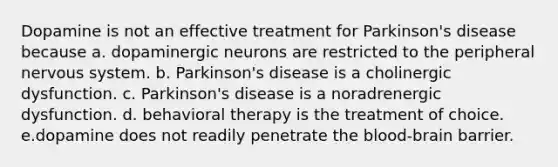 Dopamine is not an effective treatment for Parkinson's disease because a. dopaminergic neurons are restricted to the peripheral nervous system. b. Parkinson's disease is a cholinergic dysfunction. c. Parkinson's disease is a noradrenergic dysfunction. d. behavioral therapy is the treatment of choice. e.dopamine does not readily penetrate the blood-brain barrier.