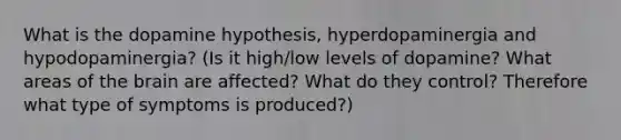 What is the dopamine hypothesis, hyperdopaminergia and hypodopaminergia? (Is it high/low levels of dopamine? What areas of the brain are affected? What do they control? Therefore what type of symptoms is produced?)