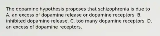 The dopamine hypothesis proposes that schizophrenia is due to A. an excess of dopamine release or dopamine receptors. B. inhibited dopamine release. C. too many dopamine receptors. D. an excess of dopamine receptors.