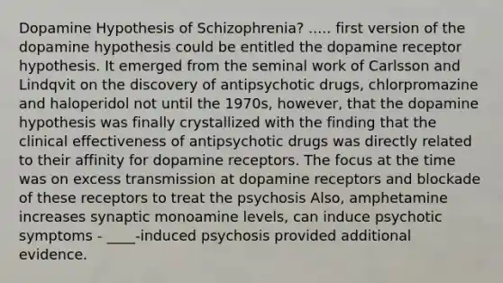 Dopamine Hypothesis of Schizophrenia? ..... first version of the dopamine hypothesis could be entitled the dopamine receptor hypothesis. It emerged from the seminal work of Carlsson and Lindqvit on the discovery of antipsychotic drugs, chlorpromazine and haloperidol not until the 1970s, however, that the dopamine hypothesis was finally crystallized with the finding that the clinical effectiveness of antipsychotic drugs was directly related to their affinity for dopamine receptors. The focus at the time was on excess transmission at dopamine receptors and blockade of these receptors to treat the psychosis Also, amphetamine increases synaptic monoamine levels, can induce psychotic symptoms - ____-induced psychosis provided additional evidence.