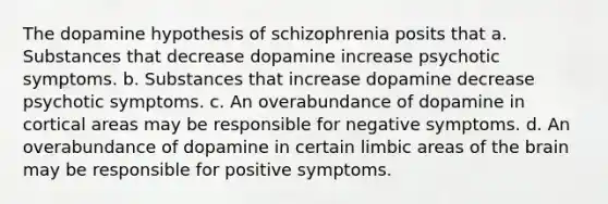 The dopamine hypothesis of schizophrenia posits that a. Substances that decrease dopamine increase psychotic symptoms. b. Substances that increase dopamine decrease psychotic symptoms. c. An overabundance of dopamine in cortical areas may be responsible for negative symptoms. d. An overabundance of dopamine in certain limbic areas of the brain may be responsible for positive symptoms.