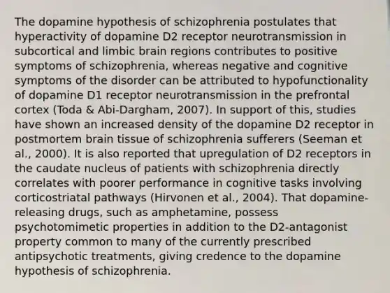 The dopamine hypothesis of schizophrenia postulates that hyperactivity of dopamine D2 receptor neurotransmission in subcortical and limbic brain regions contributes to positive symptoms of schizophrenia, whereas negative and cognitive symptoms of the disorder can be attributed to hypofunctionality of dopamine D1 receptor neurotransmission in the prefrontal cortex (Toda & Abi-Dargham, 2007). In support of this, studies have shown an increased density of the dopamine D2 receptor in postmortem brain tissue of schizophrenia sufferers (Seeman et al., 2000). It is also reported that upregulation of D2 receptors in the caudate nucleus of patients with schizophrenia directly correlates with poorer performance in cognitive tasks involving corticostriatal pathways (Hirvonen et al., 2004). That dopamine-releasing drugs, such as amphetamine, possess psychotomimetic properties in addition to the D2-antagonist property common to many of the currently prescribed antipsychotic treatments, giving credence to the dopamine hypothesis of schizophrenia.