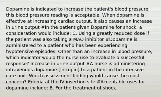 Dopamine is indicated to increase the patient's blood pressure; this blood pressure reading is acceptable. When dopamine is effective at increasing cardiac output, it also causes an increase in urine output #In the patient given Dopamine for shock, a consideration would include: C. Using a greatly reduced dose if the patient was also taking a MAO inhibitor #Dopamine is administered to a patient who has been experiencing hypotensive episodes. Other than an increase in blood pressure, which indicator would the nurse use to evaluate a successful response? Increase in urine output #A nurse is administering intravenous dopamine [Intropin] to a patient in the intensive care unit. Which assessment finding would cause the most concern? Edema at the IV insertion site #Acceptable uses for dopamine include: B. For the treatment of shock