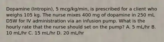 Dopamine (Intropin), 5 mcg/kg/min, is prescribed for a client who weighs 105 kg. The nurse mixes 400 mg of dopamine in 250 mL D5W for IV administration via an infusion pump. What is the hourly rate that the nurse should set on the pump? A. 5 mL/hr B. 10 mL/hr C. 15 mL/hr D. 20 mL/hr