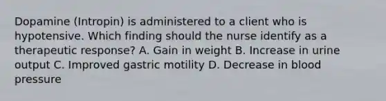 Dopamine (Intropin) is administered to a client who is hypotensive. Which finding should the nurse identify as a therapeutic response? A. Gain in weight B. Increase in urine output C. Improved gastric motility D. Decrease in blood pressure