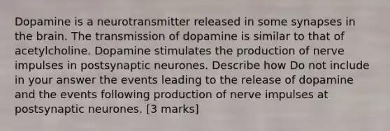 Dopamine is a neurotransmitter released in some synapses in the brain. The transmission of dopamine is similar to that of acetylcholine. Dopamine stimulates the production of nerve impulses in postsynaptic neurones. Describe how Do not include in your answer the events leading to the release of dopamine and the events following production of nerve impulses at postsynaptic neurones. [3 marks]