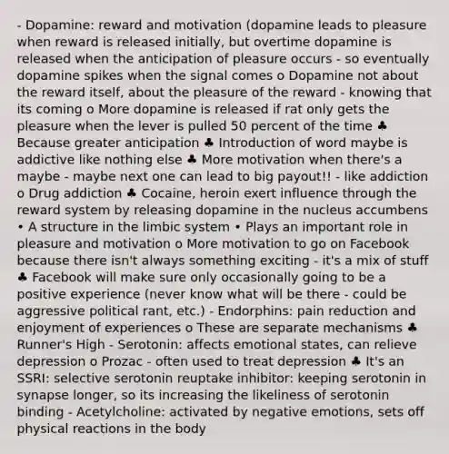 - Dopamine: reward and motivation (dopamine leads to pleasure when reward is released initially, but overtime dopamine is released when the anticipation of pleasure occurs - so eventually dopamine spikes when the signal comes o Dopamine not about the reward itself, about the pleasure of the reward - knowing that its coming o More dopamine is released if rat only gets the pleasure when the lever is pulled 50 percent of the time ♣ Because greater anticipation ♣ Introduction of word maybe is addictive like nothing else ♣ More motivation when there's a maybe - maybe next one can lead to big payout!! - like addiction o Drug addiction ♣ Cocaine, heroin exert influence through the reward system by releasing dopamine in the nucleus accumbens • A structure in the limbic system • Plays an important role in pleasure and motivation o More motivation to go on Facebook because there isn't always something exciting - it's a mix of stuff ♣ Facebook will make sure only occasionally going to be a positive experience (never know what will be there - could be aggressive political rant, etc.) - Endorphins: pain reduction and enjoyment of experiences o These are separate mechanisms ♣ Runner's High - Serotonin: affects emotional states, can relieve depression o Prozac - often used to treat depression ♣ It's an SSRI: selective serotonin reuptake inhibitor: keeping serotonin in synapse longer, so its increasing the likeliness of serotonin binding - Acetylcholine: activated by negative emotions, sets off physical reactions in the body