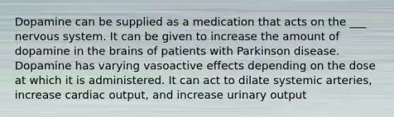 Dopamine can be supplied as a medication that acts on the ___ nervous system. It can be given to increase the amount of dopamine in the brains of patients with Parkinson disease. Dopamine has varying vasoactive effects depending on the dose at which it is administered. It can act to dilate systemic arteries, increase cardiac output, and increase urinary output