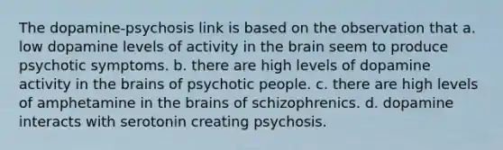 The dopamine-psychosis link is based on the observation that a. low dopamine levels of activity in the brain seem to produce psychotic symptoms. b. there are high levels of dopamine activity in the brains of psychotic people. c. there are high levels of amphetamine in the brains of schizophrenics. d. dopamine interacts with serotonin creating psychosis.