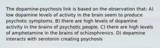 The dopamine-psychosis link is based on the observation that: A) low dopamine levels of activity in the brain seem to produce psychotic symptoms. B) there are high levels of dopamine activity in the brains of psychotic people. C) there are high levels of amphetamine in the brains of schizophrenics. D) dopamine interacts with serotonin creating psychosis