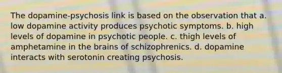 The dopamine-psychosis link is based on the observation that a. low dopamine activity produces psychotic symptoms. b. high levels of dopamine in psychotic people. c. thigh levels of amphetamine in the brains of schizophrenics. d. dopamine interacts with serotonin creating psychosis.