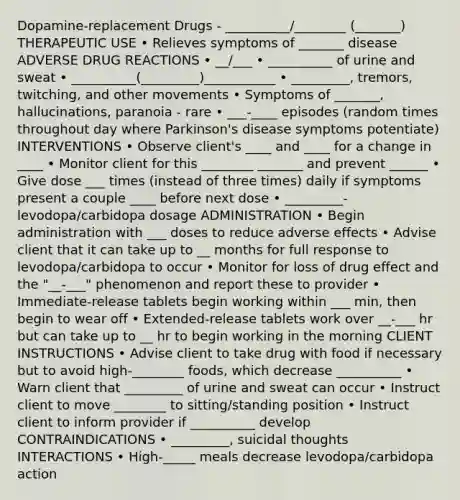 Dopamine-replacement Drugs - __________/________ (_______) THERAPEUTIC USE • Relieves symptoms of _______ disease ADVERSE DRUG REACTIONS • __/___ • __________ of urine and sweat • __________(_________)___________ • _________, tremors, twitching, and other movements • Symptoms of _______, hallucinations, paranoia - rare • ___-____ episodes (random times throughout day where Parkinson's disease symptoms potentiate) INTERVENTIONS • Observe client's ____ and ____ for a change in ____ • Monitor client for this ________ _______ and prevent ______ • Give dose ___ times (instead of three times) daily if symptoms present a couple ____ before next dose • _________- levodopa/carbidopa dosage ADMINISTRATION • Begin administration with ___ doses to reduce adverse effects • Advise client that it can take up to __ months for full response to levodopa/carbidopa to occur • Monitor for loss of drug effect and the "__-___" phenomenon and report these to provider • Immediate-release tablets begin working within ___ min, then begin to wear off • Extended-release tablets work over __-___ hr but can take up to __ hr to begin working in the morning CLIENT INSTRUCTIONS • Advise client to take drug with food if necessary but to avoid high-________ foods, which decrease __________ • Warn client that _________ of urine and sweat can occur • Instruct client to move ________ to sitting/standing position • Instruct client to inform provider if __________ develop CONTRAINDICATIONS • _________, suicidal thoughts INTERACTIONS • High-_____ meals decrease levodopa/carbidopa action