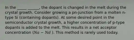 In the _____ ______, the dopant is changed in the melt during the crystal growth. Consider growing a pn-junction from a molten n-type Si (containing dopants). At some desired point in the semiconductor crystal growth, a higher concentration of p-type dopants is added to the melt. This results in a net acceptor concentration (𝑁𝑎 − 𝑁𝑑 ). This method is rarely used today.