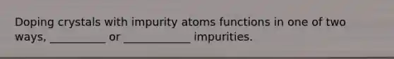 Doping crystals with impurity atoms functions in one of two ways, __________ or ____________ impurities.