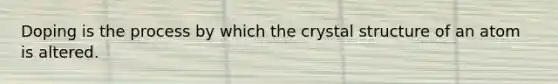 Doping is the process by which the crystal structure of an atom is altered.