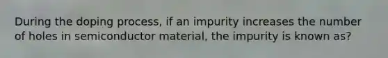 During the doping process, if an impurity increases the number of holes in semiconductor material, the impurity is known as?