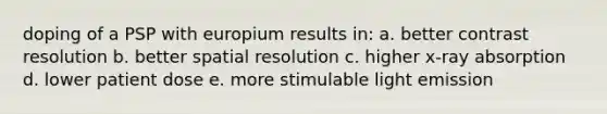 doping of a PSP with europium results in: a. better contrast resolution b. better spatial resolution c. higher x-ray absorption d. lower patient dose e. more stimulable light emission