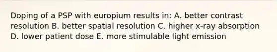 Doping of a PSP with europium results in: A. better contrast resolution B. better spatial resolution C. higher x-ray absorption D. lower patient dose E. more stimulable light emission