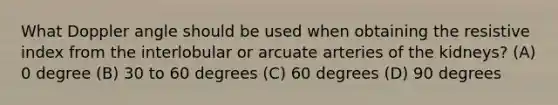 What Doppler angle should be used when obtaining the resistive index from the interlobular or arcuate arteries of the kidneys? (A) 0 degree (B) 30 to 60 degrees (C) 60 degrees (D) 90 degrees